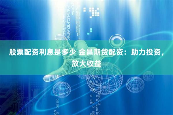 股票配资利息是多少 金昌期货配资：助力投资，放大收益
