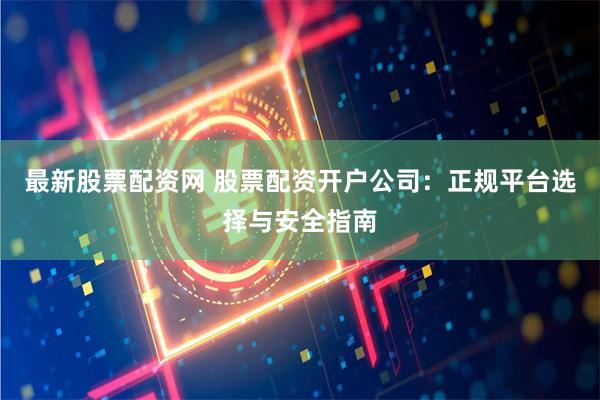 最新股票配资网 股票配资开户公司：正规平台选择与安全指南